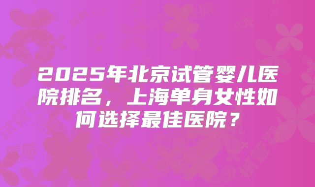 2025年北京试管婴儿医院排名，上海单身女性如何选择最佳医院？
