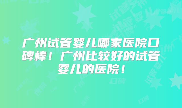 广州试管婴儿哪家医院口碑棒！广州比较好的试管婴儿的医院！