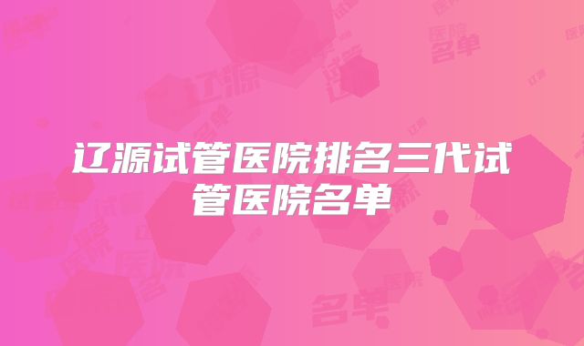 辽源试管医院排名三代试管医院名单