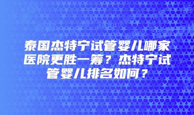 泰国杰特宁试管婴儿哪家医院更胜一筹？杰特宁试管婴儿排名如何？