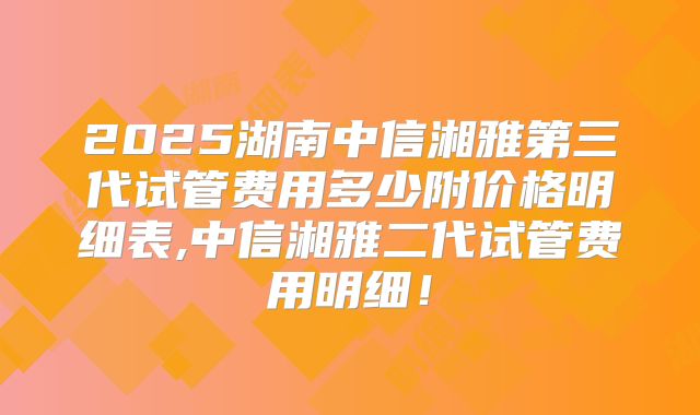 2025湖南中信湘雅第三代试管费用多少附价格明细表,中信湘雅二代试管费用明细！