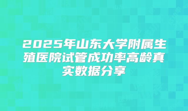 2025年山东大学附属生殖医院试管成功率高龄真实数据分享