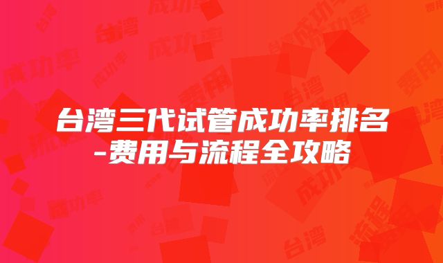 台湾三代试管成功率排名-费用与流程全攻略
