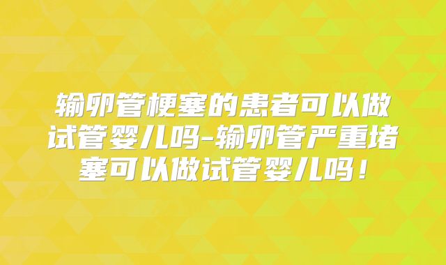 输卵管梗塞的患者可以做试管婴儿吗-输卵管严重堵塞可以做试管婴儿吗！