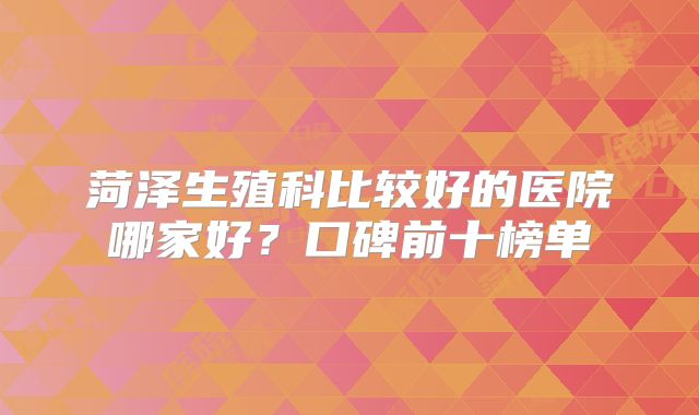 菏泽生殖科比较好的医院哪家好？口碑前十榜单