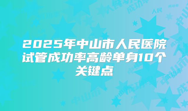2025年中山市人民医院试管成功率高龄单身10个关键点