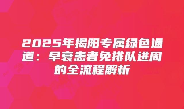 2025年揭阳专属绿色通道:早衰患者免排队进周的全流程解析