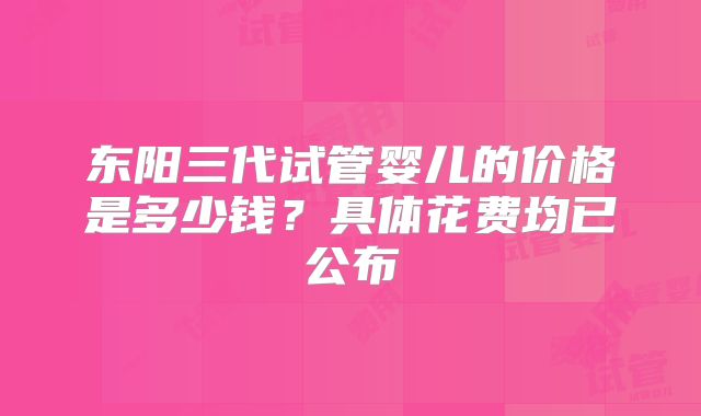 东阳三代试管婴儿的价格是多少钱？具体花费均已公布