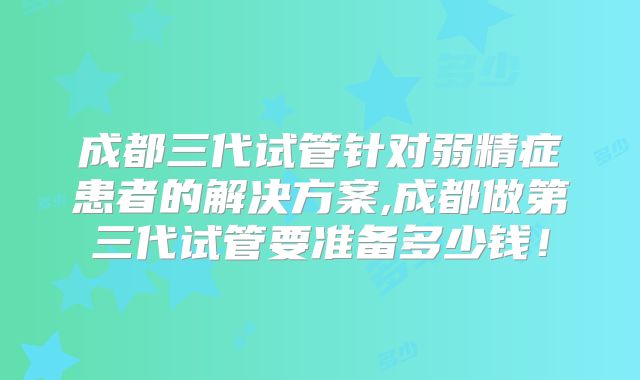 成都三代试管针对弱精症患者的解决方案,成都做第三代试管要准备多少钱!
