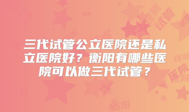 三代试管公立医院还是私立医院好？衡阳有哪些医院可以做三代试管？