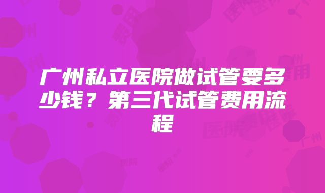 广州私立医院做试管要多少钱？第三代试管费用流程