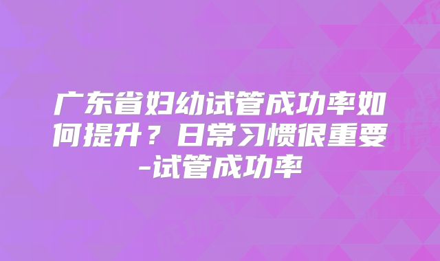 广东省妇幼试管成功率如何提升？日常习惯很重要-试管成功率