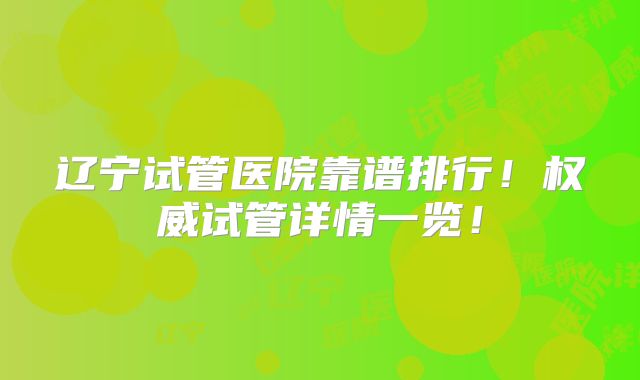 辽宁试管医院靠谱排行！权威试管详情一览！