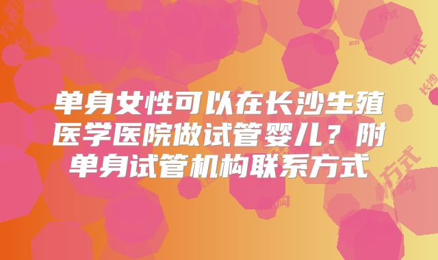 单身女性可以在长沙生殖医学医院做试管婴儿？附单身试管机构联系方式