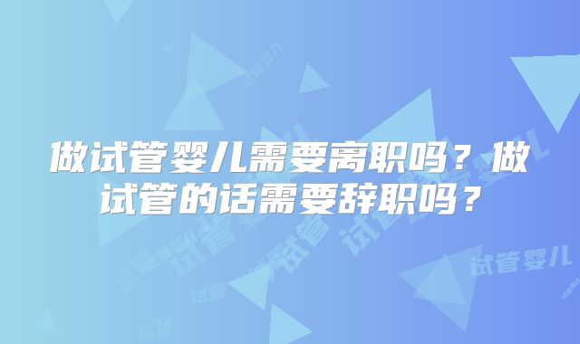 做试管婴儿需要离职吗？做试管的话需要辞职吗？