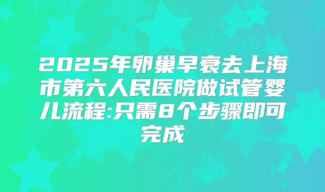 2025年卵巢早衰去上海市第六人民医院做试管婴儿流程:只需8个步骤即可完成