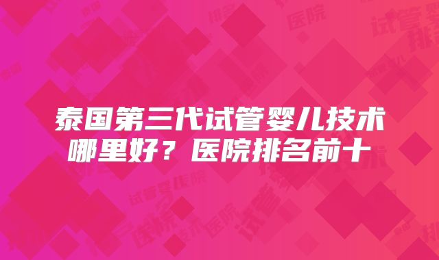 泰国第三代试管婴儿技术哪里好？医院排名前十