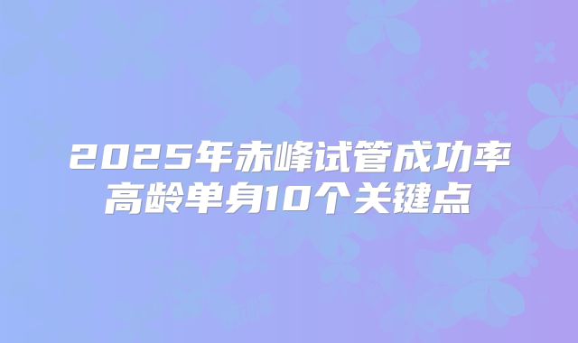 2025年赤峰试管成功率高龄单身10个关键点