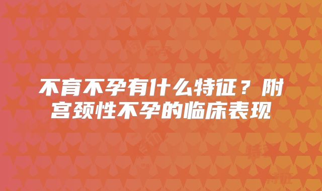 不育不孕有什么特征？附宫颈性不孕的临床表现