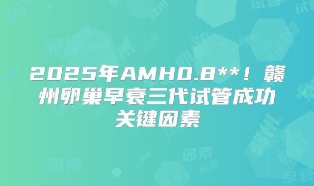 2025年AMH0.8**！赣州卵巢早衰三代试管成功关键因素