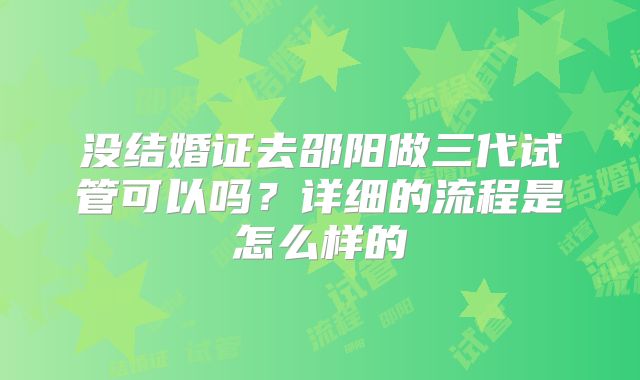 没结婚证去邵阳做三代试管可以吗？详细的流程是怎么样的