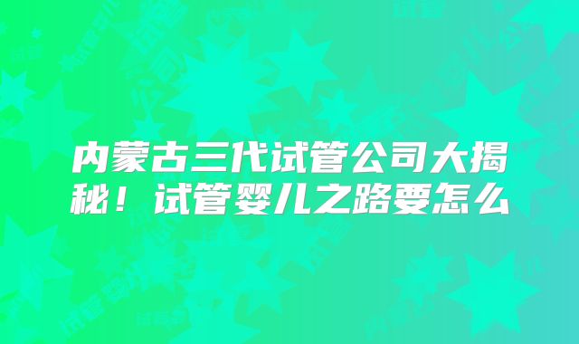 内蒙古三代试管公司大揭秘！试管婴儿之路要怎么