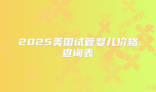 2025美国试管婴儿价格查询表