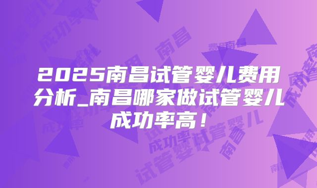 2025南昌试管婴儿费用分析_南昌哪家做试管婴儿成功率高！