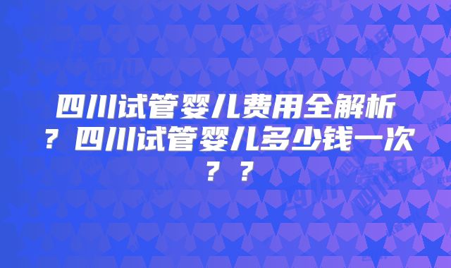 四川试管婴儿费用全解析？四川试管婴儿多少钱一次？？
