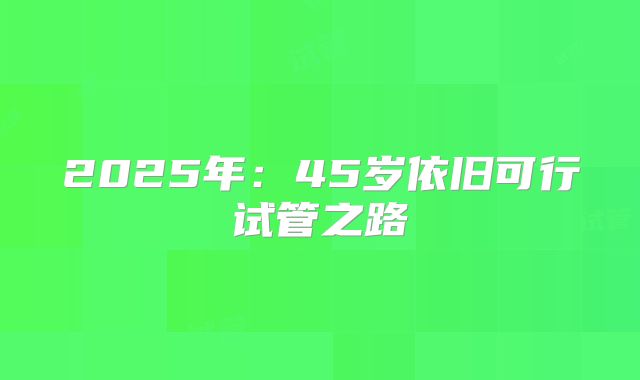 2025年:45岁依旧可行试管之路
