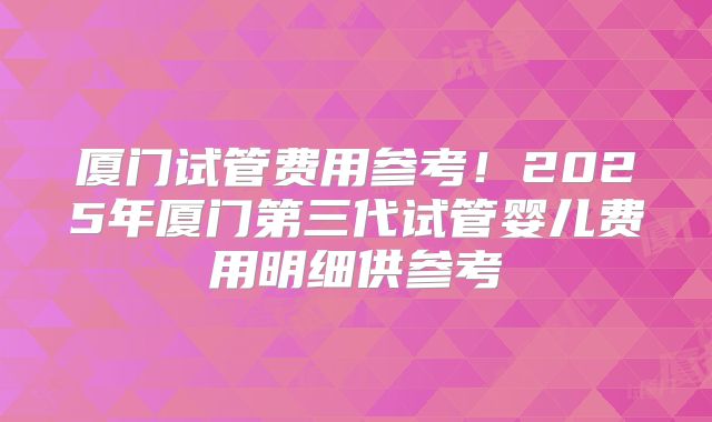 厦门试管费用参考！2025年厦门第三代试管婴儿费用明细供参考