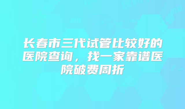 长春市三代试管比较好的医院查询，找一家靠谱医院破费周折