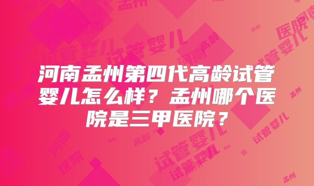 河南孟州第四代高龄试管婴儿怎么样?孟州哪个医院是三甲医院?