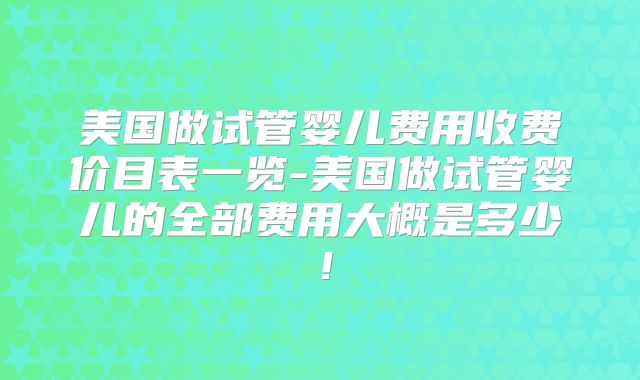 美国做试管婴儿费用收费价目表一览-美国做试管婴儿的全部费用大概是多少！