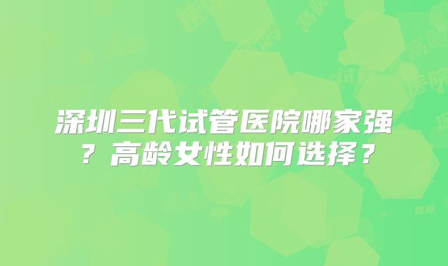 深圳三代试管医院哪家强？高龄女性如何选择？