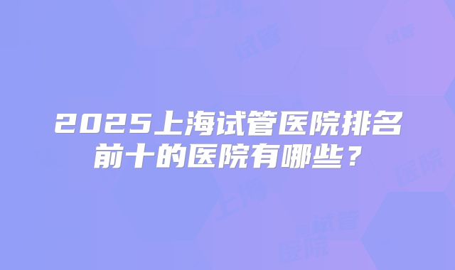 2025上海试管医院排名前十的医院有哪些？