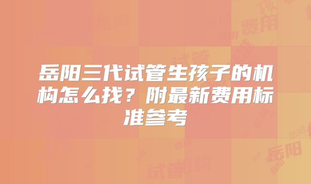岳阳三代试管生孩子的机构怎么找？附最新费用标准参考