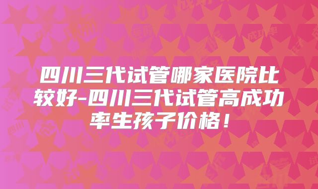 四川三代试管哪家医院比较好-四川三代试管高成功率生孩子价格!