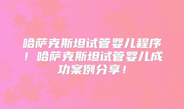 哈萨克斯坦试管婴儿程序！哈萨克斯坦试管婴儿成功案例分享！