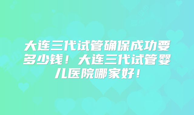 大连三代试管确保成功要多少钱！大连三代试管婴儿医院哪家好！