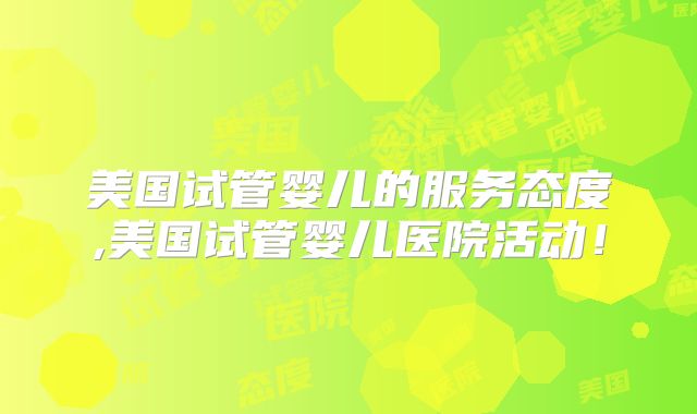 美国试管婴儿的服务态度,美国试管婴儿医院活动!