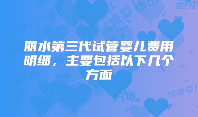 丽水第三代试管婴儿费用明细，主要包括以下几个方面