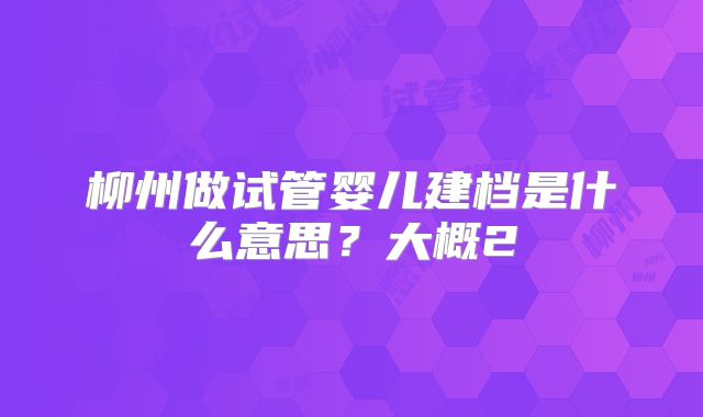 柳州做试管婴儿建档是什么意思？大概2