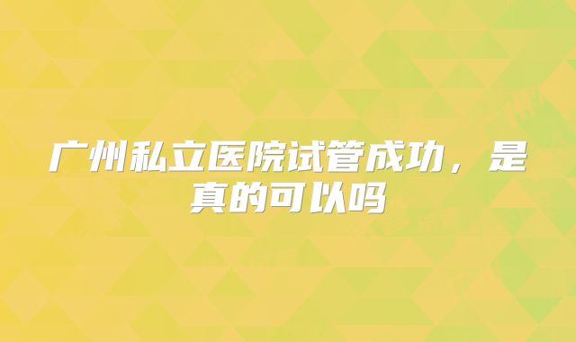 广州私立医院试管成功，是真的可以吗