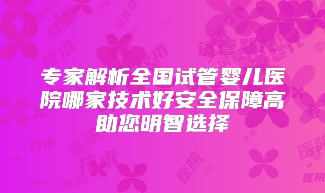 专家解析全国试管婴儿医院哪家技术好安全保障高助您明智选择