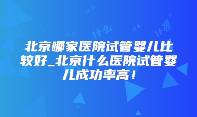 北京哪家医院试管婴儿比较好_北京什么医院试管婴儿成功率高！