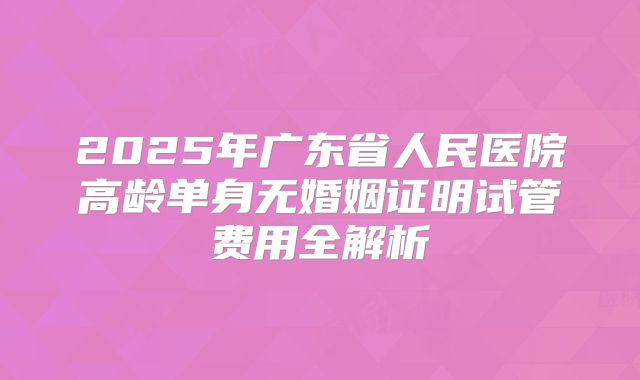 2025年广东省人民医院高龄单身无婚姻证明试管费用全解析