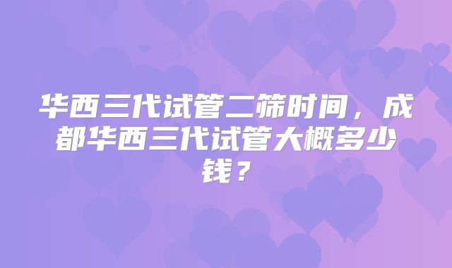 华西三代试管二筛时间，成都华西三代试管大概多少钱？