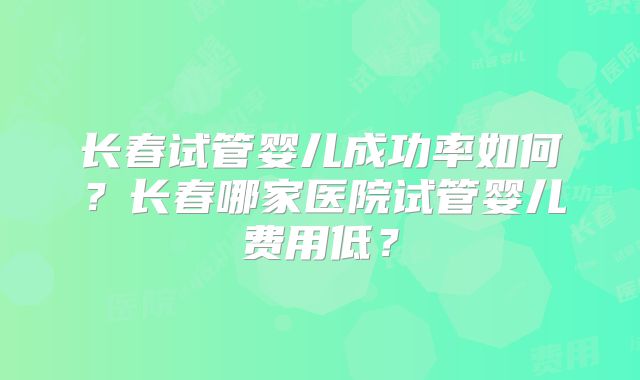 长春试管婴儿成功率如何?长春哪家医院试管婴儿费用低?