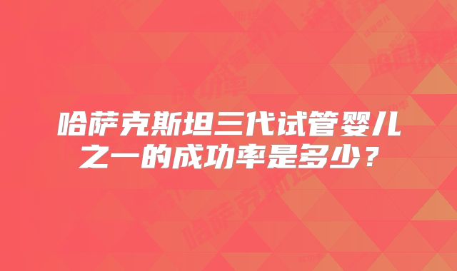 哈萨克斯坦三代试管婴儿之一的成功率是多少？